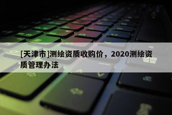 [天津市]测绘资质收购价，2020测绘资质管理办法