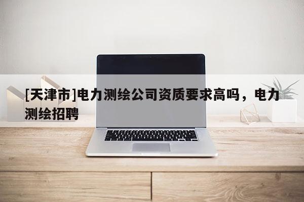 [天津市]电力测绘公司资质要求高吗，电力测绘招聘