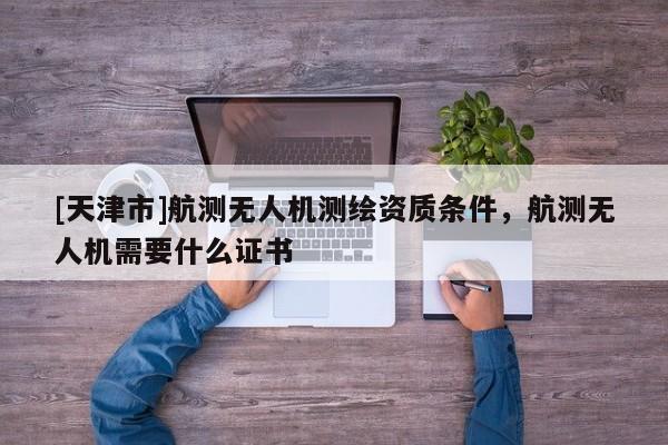 [天津市]航测无人机测绘资质条件，航测无人机需要什么证书