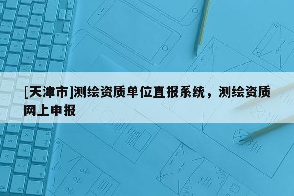 [天津市]测绘资质单位直报系统，测绘资质网上申报