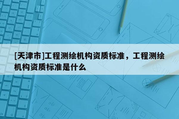 [天津市]工程测绘机构资质标准，工程测绘机构资质标准是什么