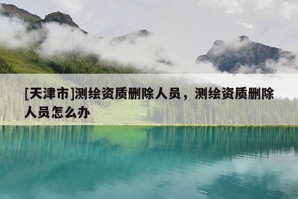[天津市]测绘资质删除人员，测绘资质删除人员怎么办
