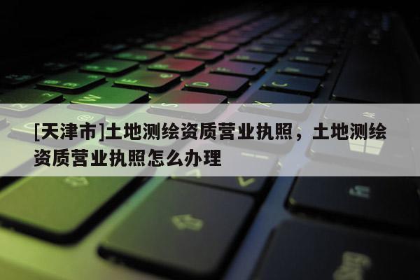 [天津市]土地测绘资质营业执照，土地测绘资质营业执照怎么办理