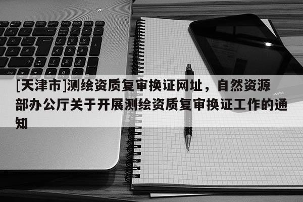 [天津市]测绘资质复审换证网址，自然资源部办公厅关于开展测绘资质复审换证工作的通知