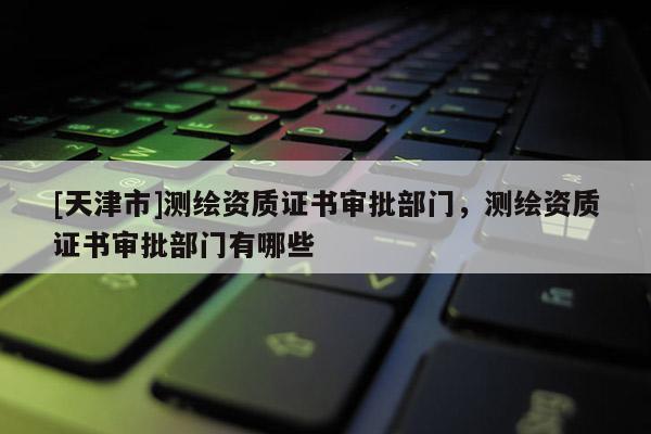 [天津市]测绘资质证书审批部门，测绘资质证书审批部门有哪些