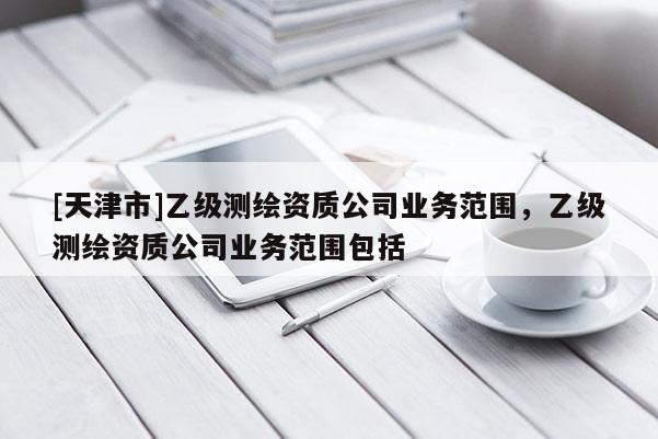 [天津市]乙级测绘资质公司业务范围，乙级测绘资质公司业务范围包括