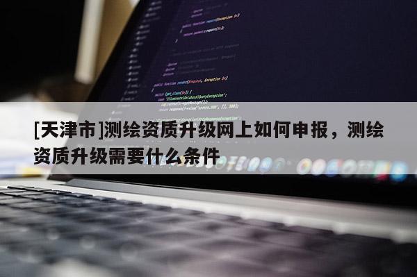 [天津市]测绘资质升级网上如何申报，测绘资质升级需要什么条件