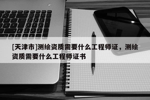 [天津市]测绘资质需要什么工程师证，测绘资质需要什么工程师证书
