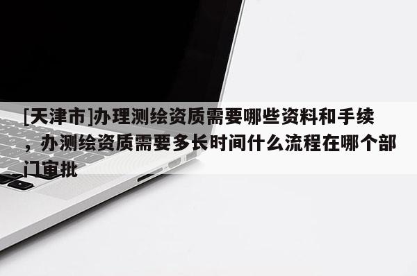 [天津市]办理测绘资质需要哪些资料和手续，办测绘资质需要多长时间什么流程在哪个部门审批