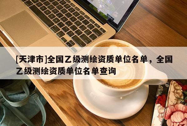 [天津市]全国乙级测绘资质单位名单，全国乙级测绘资质单位名单查询