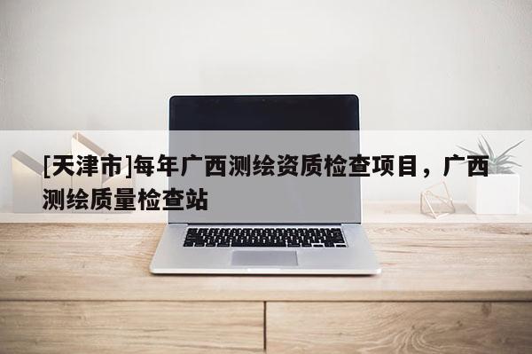 [天津市]每年广西测绘资质检查项目，广西测绘质量检查站