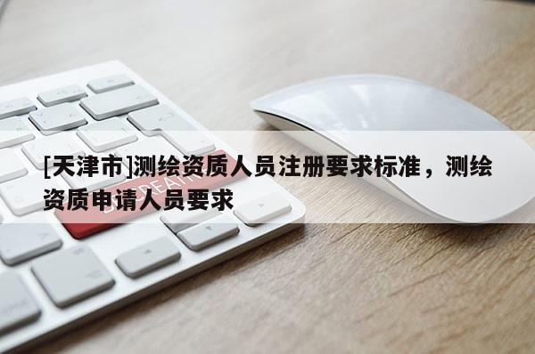 [天津市]测绘资质人员注册要求标准，测绘资质申请人员要求