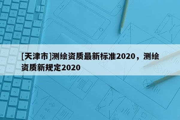 [天津市]测绘资质最新标准2020，测绘资质新规定2020