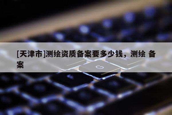 [天津市]测绘资质备案要多少钱，测绘 备案