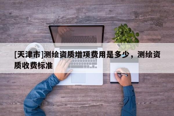 [天津市]测绘资质增项费用是多少，测绘资质收费标准