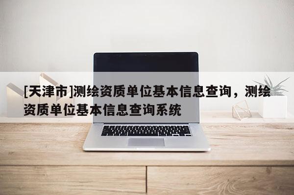 [天津市]测绘资质单位基本信息查询，测绘资质单位基本信息查询系统