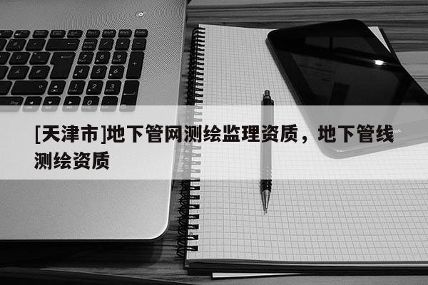 [天津市]地下管网测绘监理资质，地下管线测绘资质