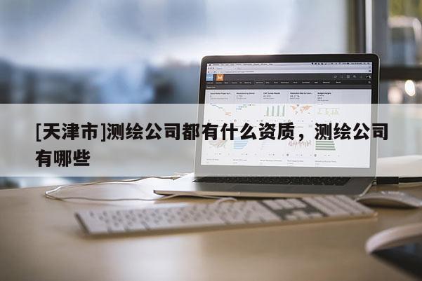 [天津市]测绘公司都有什么资质，测绘公司有哪些