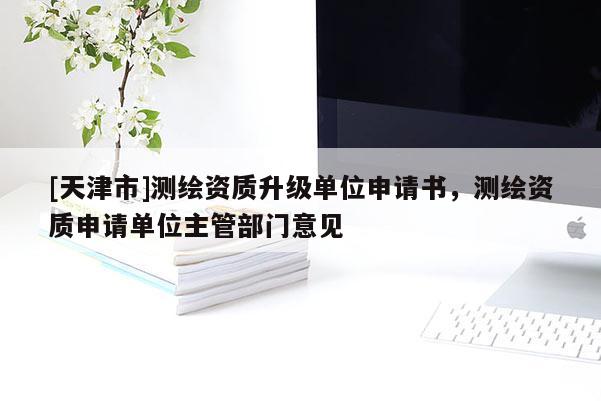 [天津市]测绘资质升级单位申请书，测绘资质申请单位主管部门意见