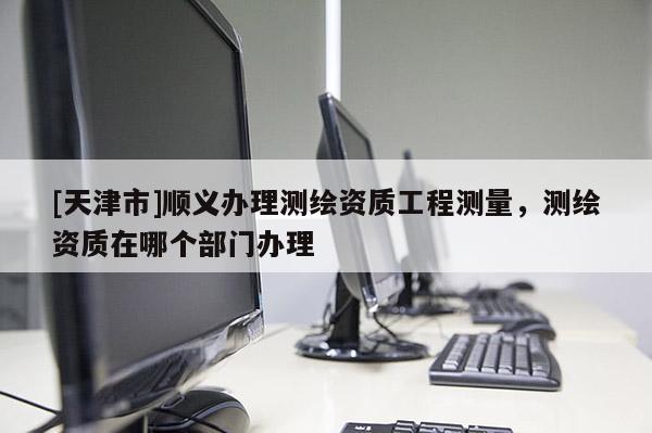 [天津市]顺义办理测绘资质工程测量，测绘资质在哪个部门办理