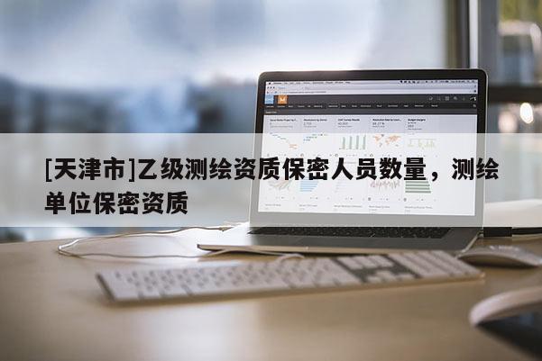 [天津市]乙级测绘资质保密人员数量，测绘单位保密资质