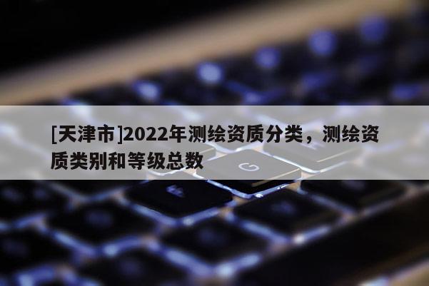 [天津市]2022年测绘资质分类，测绘资质类别和等级总数