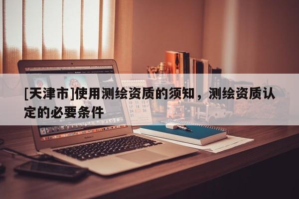 [天津市]使用测绘资质的须知，测绘资质认定的必要条件