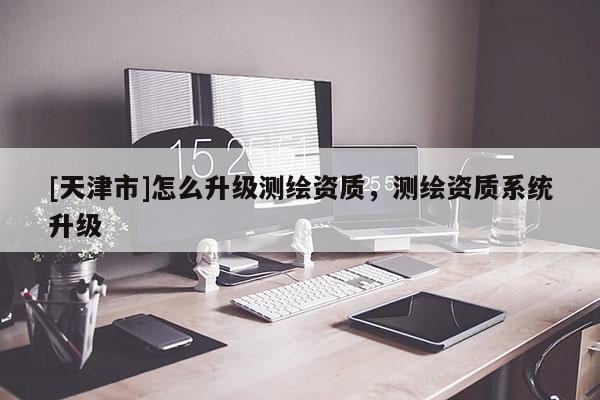 [天津市]怎么升级测绘资质，测绘资质系统升级