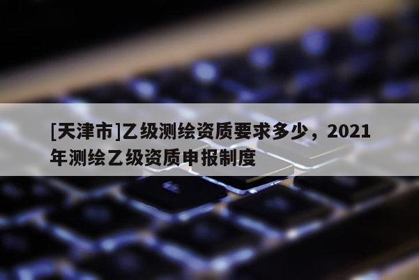 [天津市]乙级测绘资质要求多少，2021年测绘乙级资质申报制度