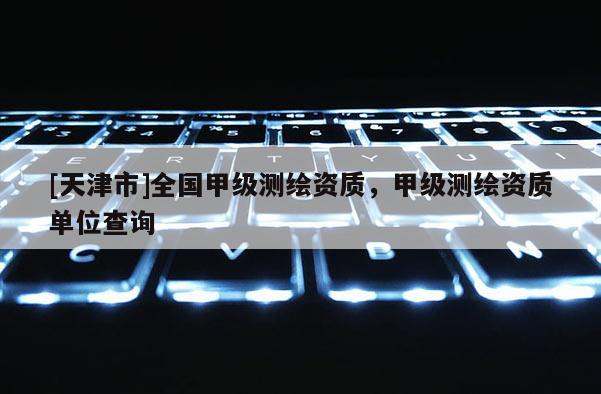[天津市]全国甲级测绘资质，甲级测绘资质单位查询