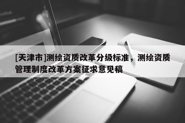 [天津市]测绘资质改革分级标准，测绘资质管理制度改革方案征求意见稿