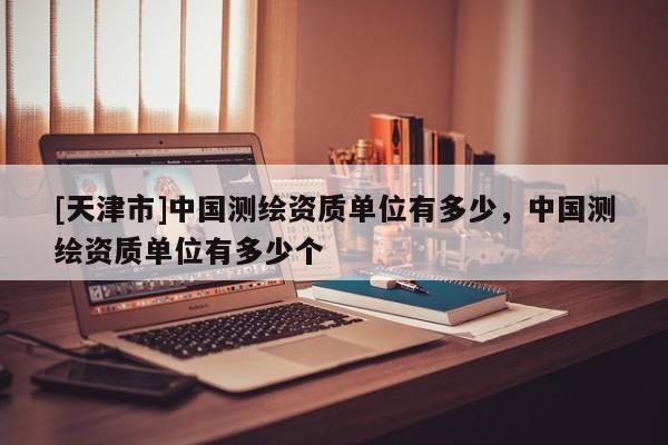 [天津市]中国测绘资质单位有多少，中国测绘资质单位有多少个