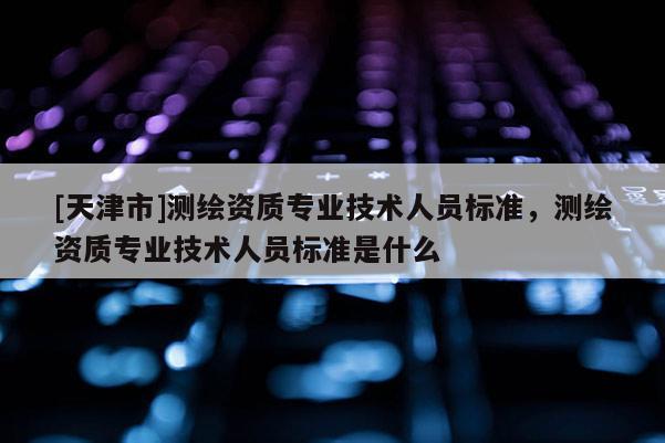 [天津市]测绘资质专业技术人员标准，测绘资质专业技术人员标准是什么