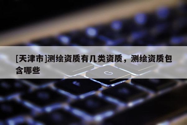 [天津市]测绘资质有几类资质，测绘资质包含哪些