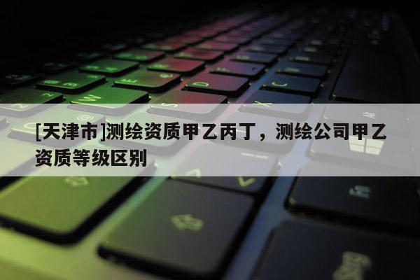 [天津市]测绘资质甲乙丙丁，测绘公司甲乙资质等级区别