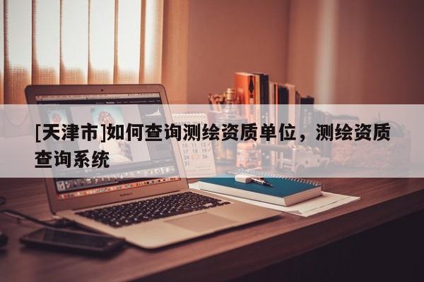 [天津市]如何查询测绘资质单位，测绘资质查询系统