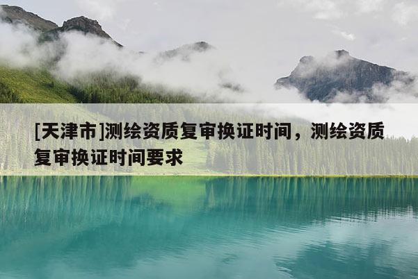 [天津市]测绘资质复审换证时间，测绘资质复审换证时间要求