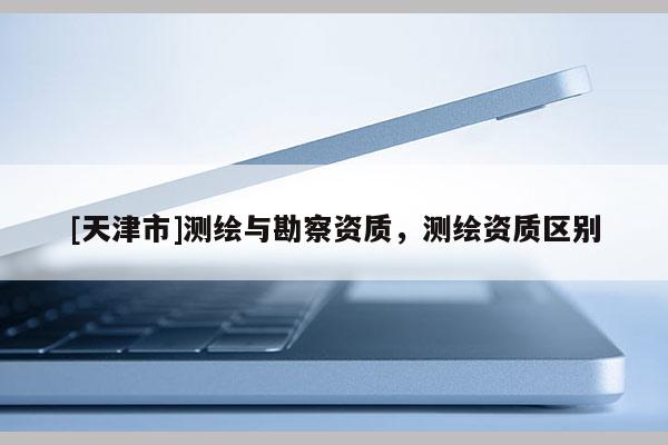 [天津市]测绘与勘察资质，测绘资质区别