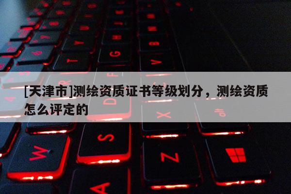 [天津市]测绘资质证书等级划分，测绘资质怎么评定的