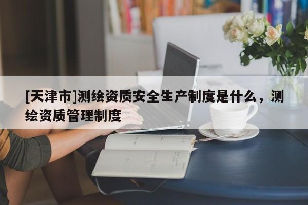 [天津市]测绘资质安全生产制度是什么，测绘资质管理制度