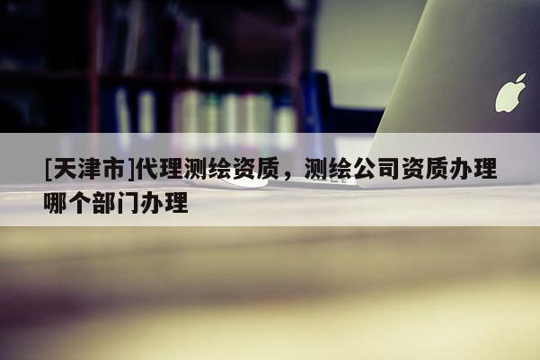 [天津市]代理测绘资质，测绘公司资质办理哪个部门办理
