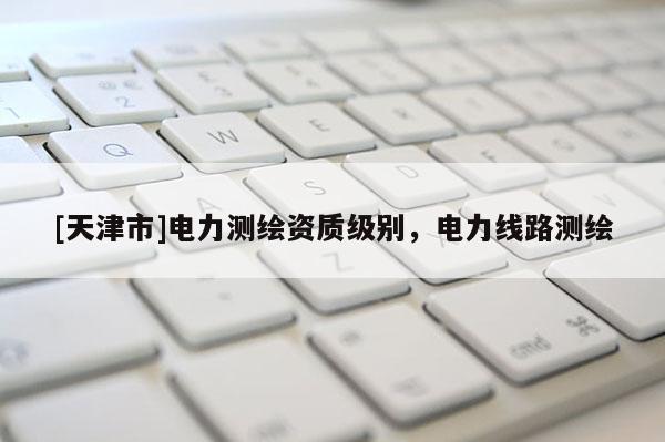 [天津市]电力测绘资质级别，电力线路测绘
