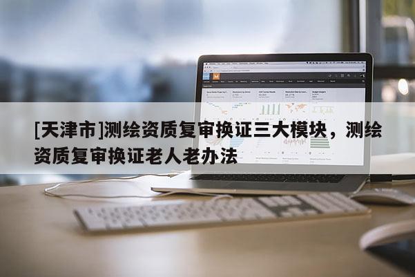 [天津市]测绘资质复审换证三大模块，测绘资质复审换证老人老办法