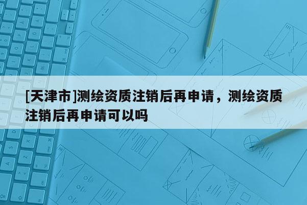 [天津市]测绘资质注销后再申请，测绘资质注销后再申请可以吗