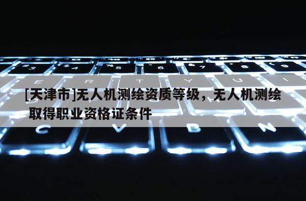 [天津市]无人机测绘资质等级，无人机测绘 取得职业资格证条件