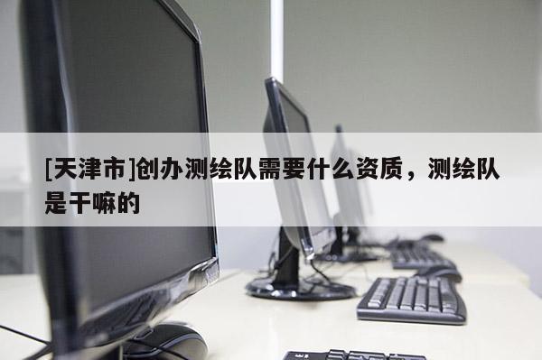 [天津市]创办测绘队需要什么资质，测绘队是干嘛的