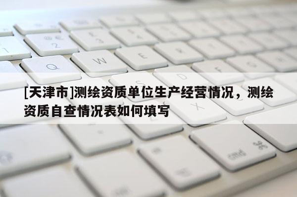 [天津市]测绘资质单位生产经营情况，测绘资质自查情况表如何填写