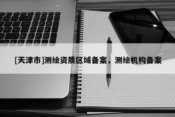 [天津市]测绘资质区域备案，测绘机构备案