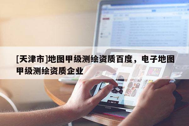 [天津市]地图甲级测绘资质百度，电子地图甲级测绘资质企业