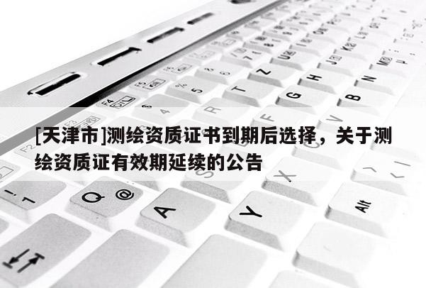 [天津市]测绘资质证书到期后选择，关于测绘资质证有效期延续的公告